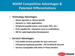 ROAM Competitive Advantages &
Patented Differentiations
• Technology Advantages:
– Device agnostic vs. device specific
– Dynamic vs. static applications
– Peripheral capable (voice, card reader, NFC, etc.)
– Push capable (for enterprise users or cardholders)
– IDE for rapid Application Development
• Services Advantages:
– Full mobile services provider for your end-users
– Full payment gateway provider , PCI Certified & Secured
– Services Compatible with other 3rd Party Vendors
 