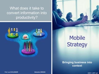 ©2013 LHST sarl
What does it take to
convert information into
productivity?
Mobile
Strategy
Bringing business into
context
Prof. Lee SCHLENKER Sébastien BRISON
 