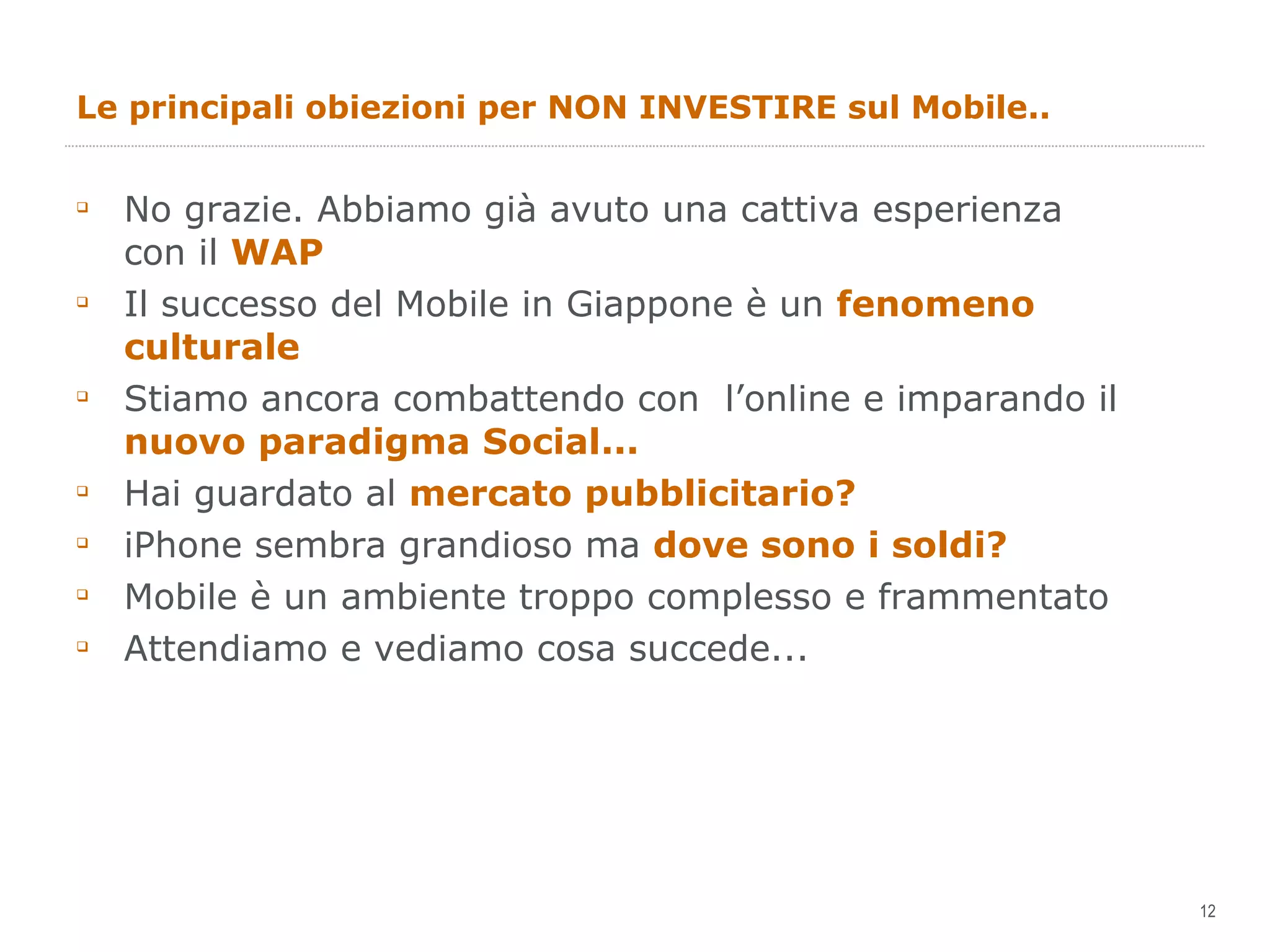 Le principali obiezioni per NON INVESTIRE sul Mobile.. No grazie. Abbiamo già avuto una cattiva esperienza con il  WAP Il successo del Mobile in Giappone è un  fenomeno culturale Stiamo ancora combattendo con  l’online e imparando il  nuovo paradigma Social... Hai guardato al  mercato pubblicitario? iPhone sembra grandioso ma  dove sono i soldi? Mobile è un ambiente troppo complesso e frammentato Attendiamo e vediamo cosa succede... 