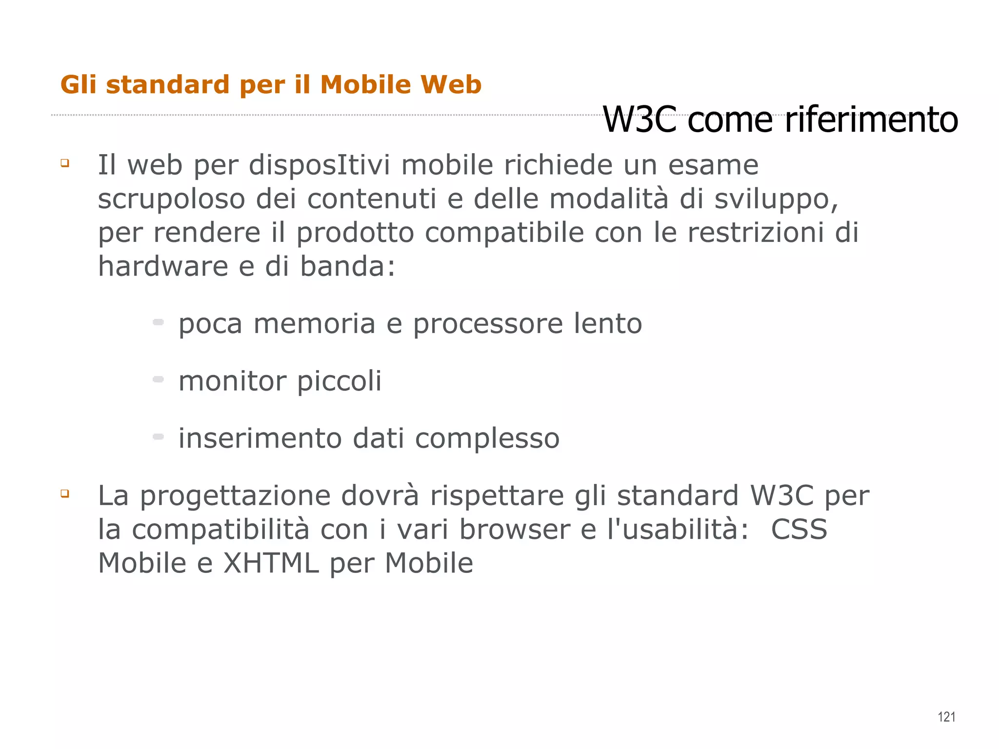 Gli standard per il Mobile Web Il web per disposItivi mobile richiede un esame scrupoloso dei contenuti e delle modalità di sviluppo, per rendere il prodotto compatibile con le restrizioni di hardware e di banda: poca memoria e processore lento monitor piccoli inserimento dati complesso La progettazione dovrà rispettare gli standard W3C per la compatibilità con i vari browser e l'usabilità:  CSS Mobile e XHTML per Mobile W3C come riferimento 