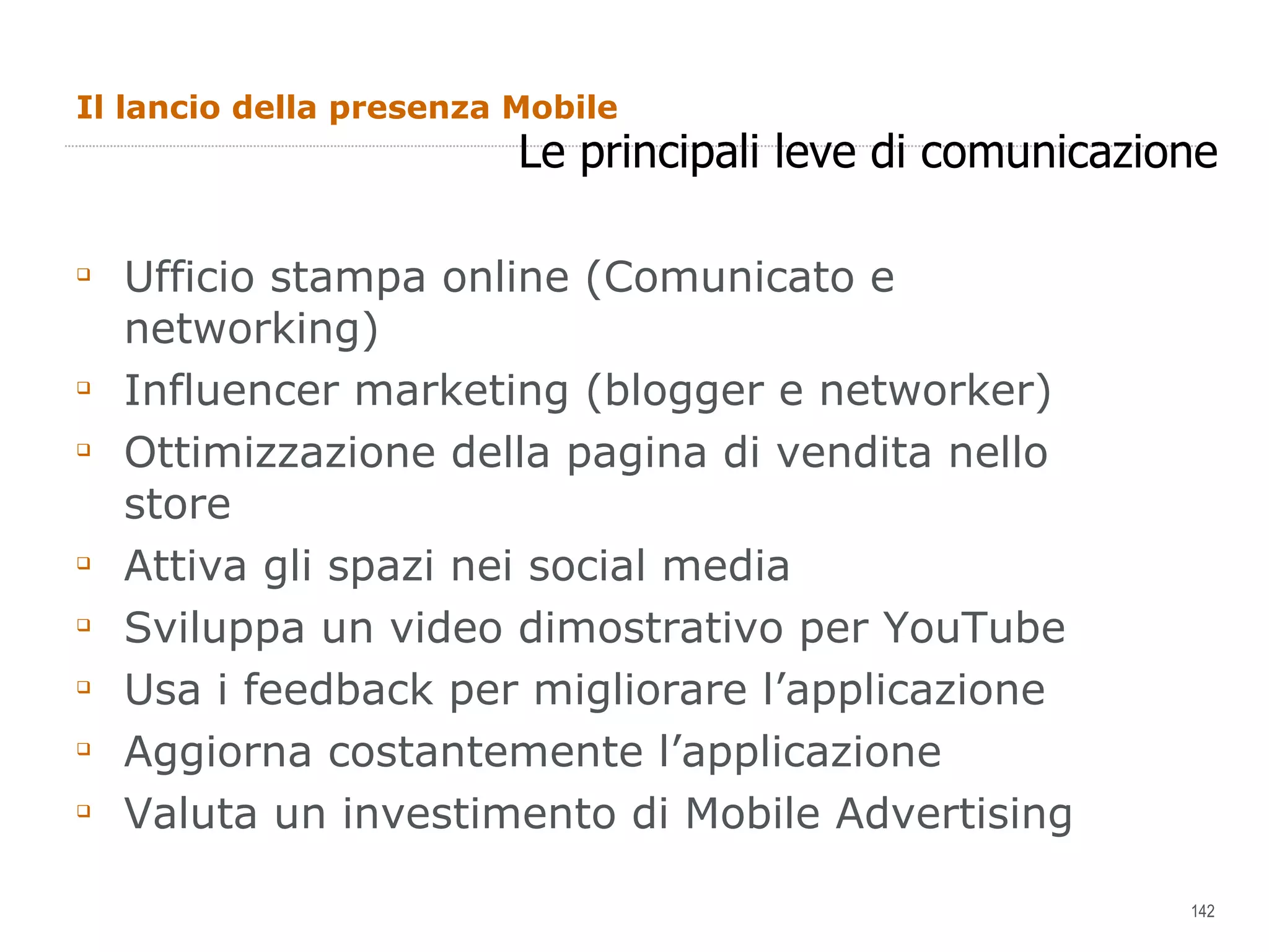 Il lancio della presenza Mobile Ufficio stampa online (Comunicato e networking) Influencer marketing (blogger e networker) Ottimizzazione della pagina di vendita nello store Attiva gli spazi nei social media Sviluppa un video dimostrativo per YouTube Usa i feedback per migliorare l’applicazione Aggiorna costantemente l’applicazione Valuta un investimento di Mobile Advertising Le principali leve di comunicazione 