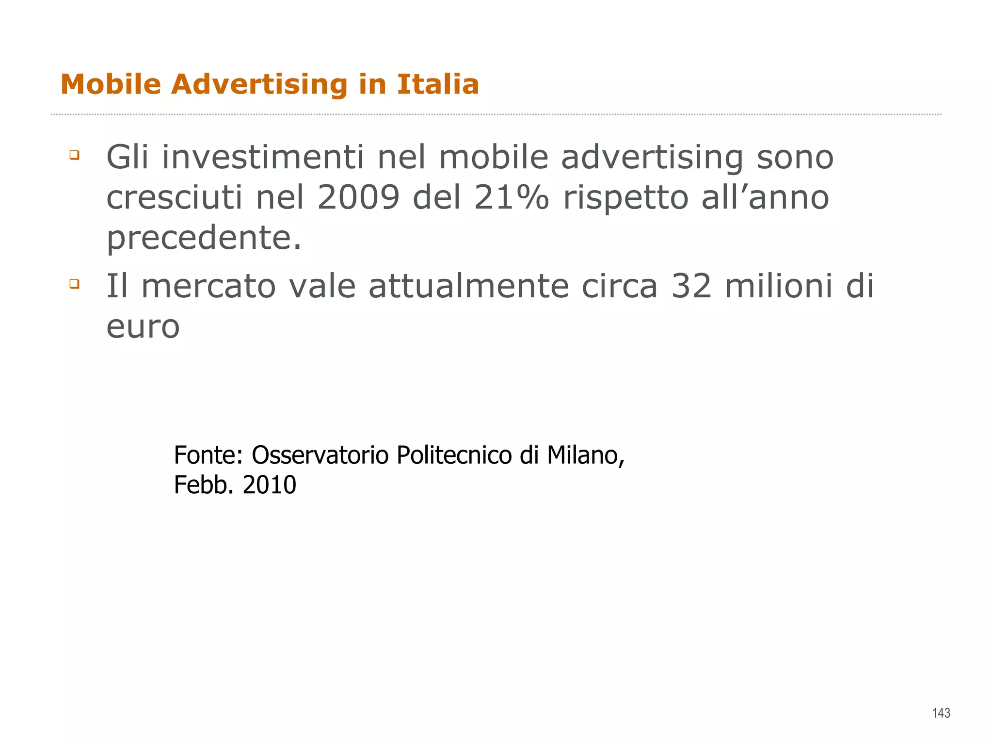Mobile Advertising in Italia Gli investimenti nel mobile advertising sono cresciuti nel 2009 del 21% rispetto all’anno precedente.  Il mercato vale attualmente circa 32 milioni di euro Fonte: Osservatorio Politecnico di Milano, Febb. 2010 