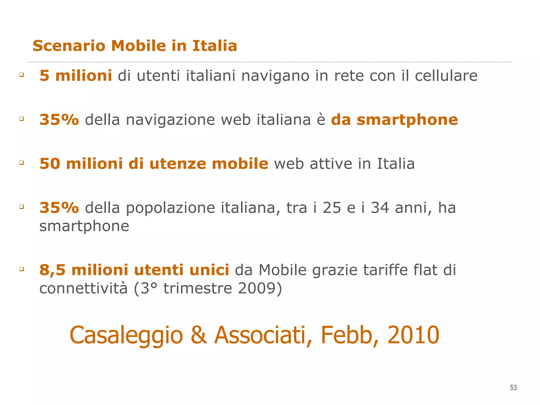 Scenario Mobile in Italia 5 milioni  di utenti italiani navigano in rete con il cellulare 35%  della navigazione web italiana è  da smartphone 50 milioni di utenze mobile  web attive in Italia 35%  della popolazione italiana, tra i 25 e i 34 anni, ha smartphone 8,5 milioni utenti unici  da Mobile grazie tariffe flat di connettività (3° trimestre 2009) Casaleggio & Associati, Febb, 2010 