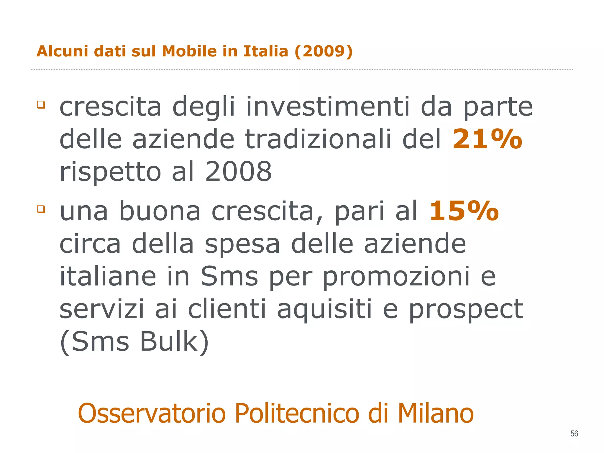 Alcuni dati sul Mobile in Italia (2009) crescita degli investimenti da parte delle aziende tradizionali del  21%  rispetto al 2008 una buona crescita, pari al  15%  circa della spesa delle aziende italiane in Sms per promozioni e servizi ai clienti aquisiti e prospect (Sms Bulk) Osservatorio Politecnico di Milano 