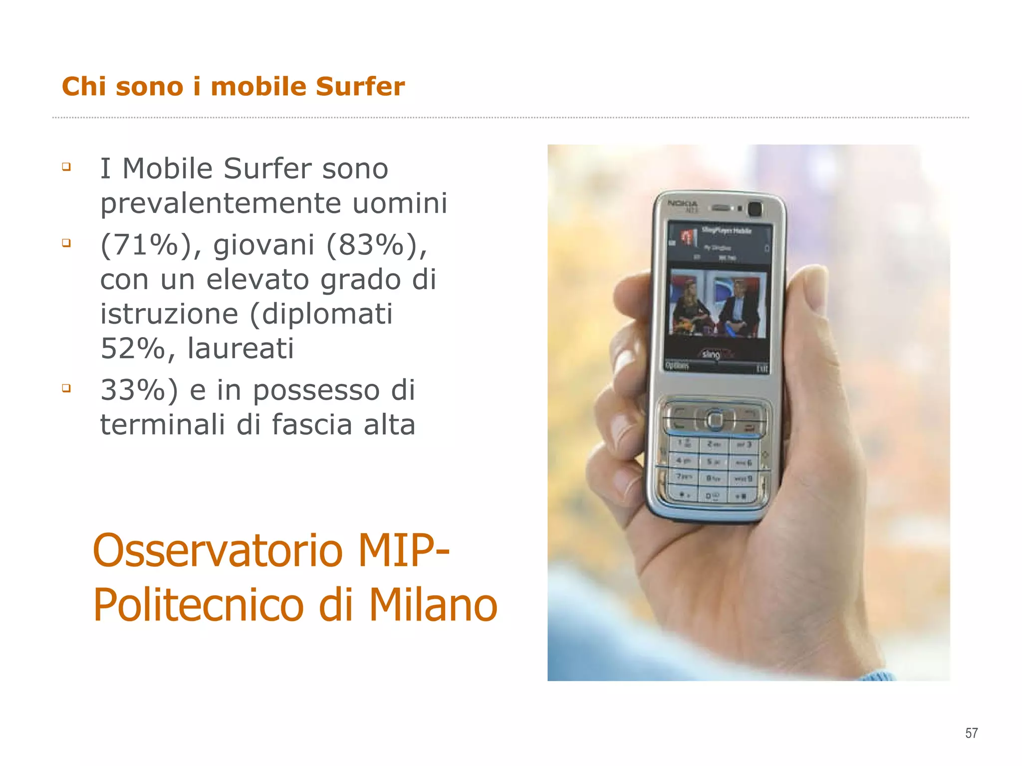 Chi sono i mobile Surfer I Mobile Surfer sono prevalentemente uomini (71%), giovani (83%), con un elevato grado di istruzione (diplomati 52%, laureati 33%) e in possesso di terminali di fascia alta Osservatorio MIP- Politecnico di Milano 
