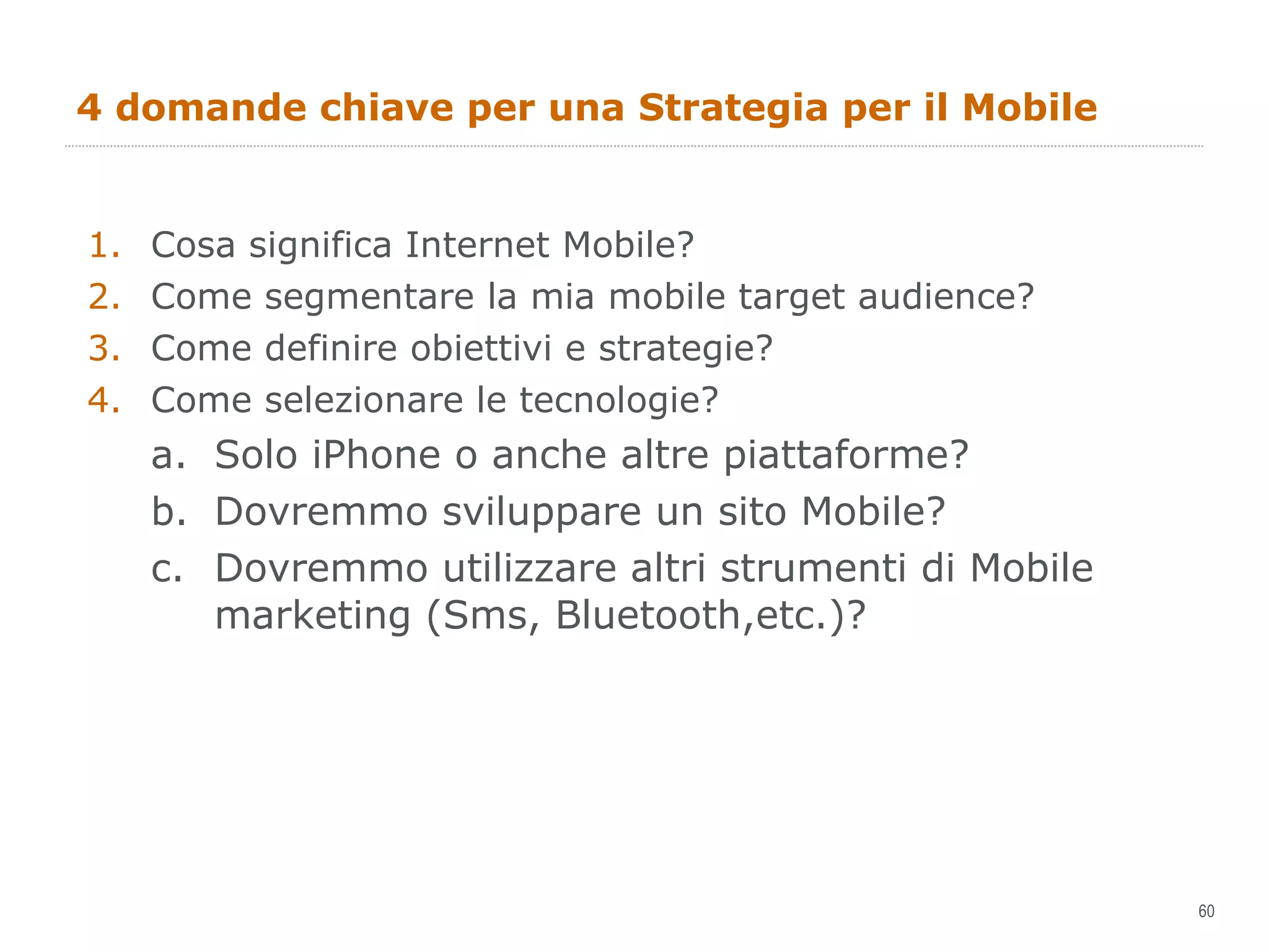 4 domande chiave per una Strategia per il Mobile Cosa significa Internet Mobile? Come segmentare la mia mobile target audience?  Come definire obiettivi e strategie? Come selezionare le tecnologie? Solo iPhone o anche altre piattaforme? Dovremmo sviluppare un sito Mobile? Dovremmo utilizzare altri strumenti di Mobile marketing (Sms, Bluetooth,etc.)? 