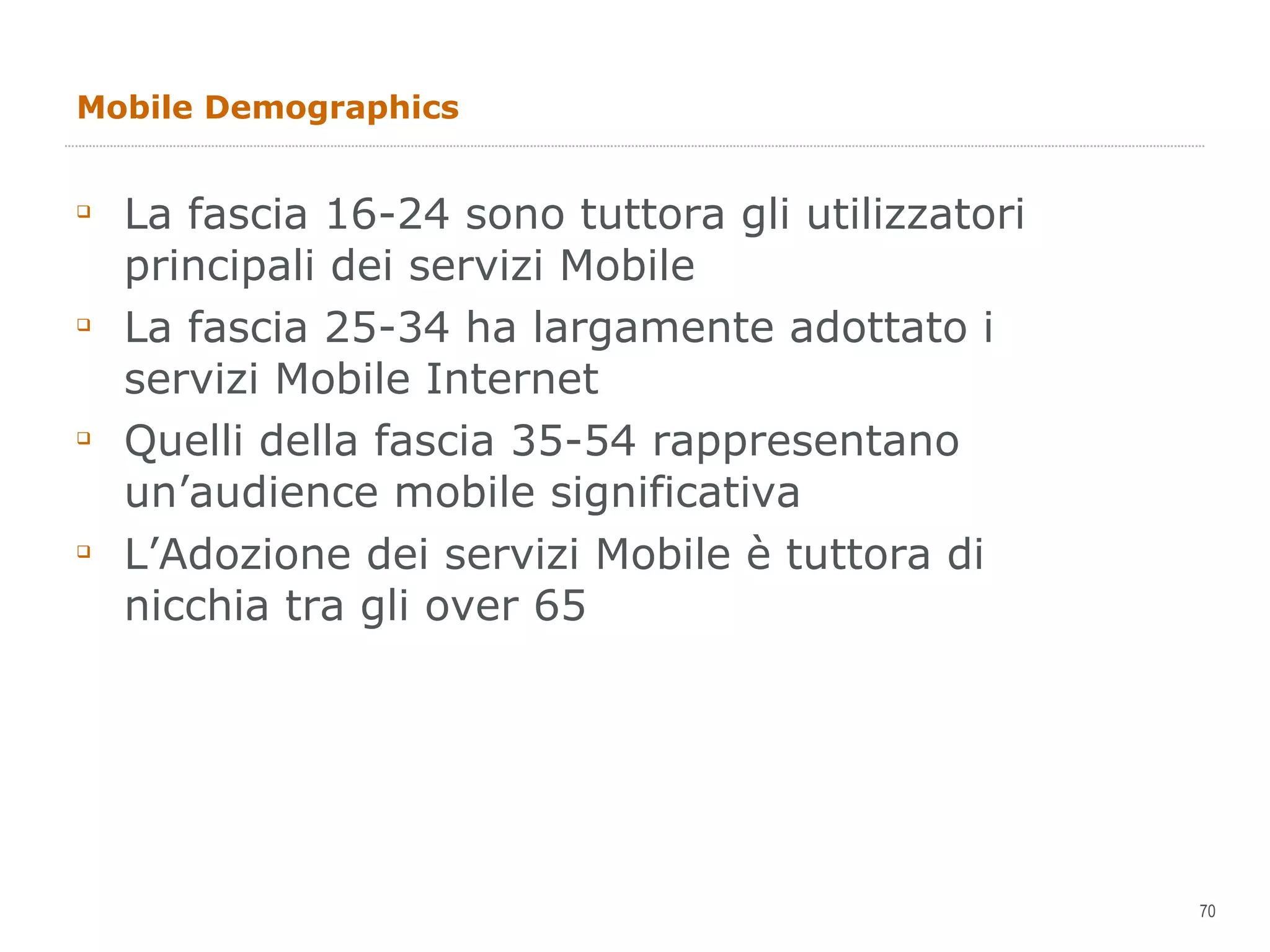 Mobile Demographics La fascia 16-24 sono tuttora gli utilizzatori principali dei servizi Mobile La fascia 25-34 ha largamente adottato i servizi Mobile Internet Quelli della fascia 35-54 rappresentano un’audience mobile significativa L’Adozione dei servizi Mobile è tuttora di nicchia tra gli over 65 