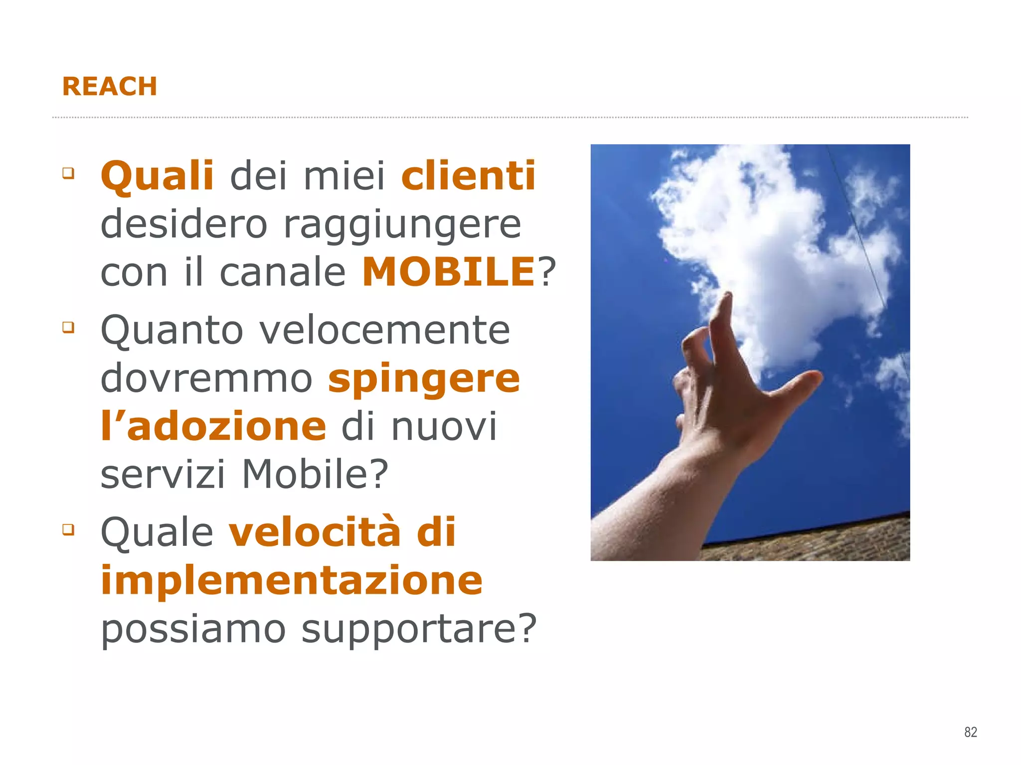 REACH Quali  dei miei  clienti  desidero raggiungere con il canale  MOBILE ?  Quanto velocemente dovremmo  spingere l’adozione  di nuovi servizi Mobile? Quale  velocità di implementazione  possiamo supportare? 