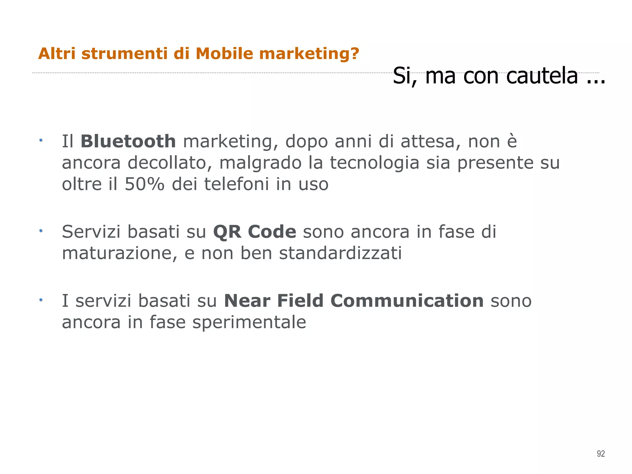 Altri strumenti di Mobile marketing? Il  Bluetooth  marketing, dopo anni di attesa, non è ancora decollato, malgrado la tecnologia sia presente su oltre il 50% dei telefoni in uso Servizi basati su  QR Code  sono ancora in fase di maturazione, e non ben standardizzati I servizi basati su  Near Field Communication  sono ancora in fase sperimentale Si, ma con cautela ... 