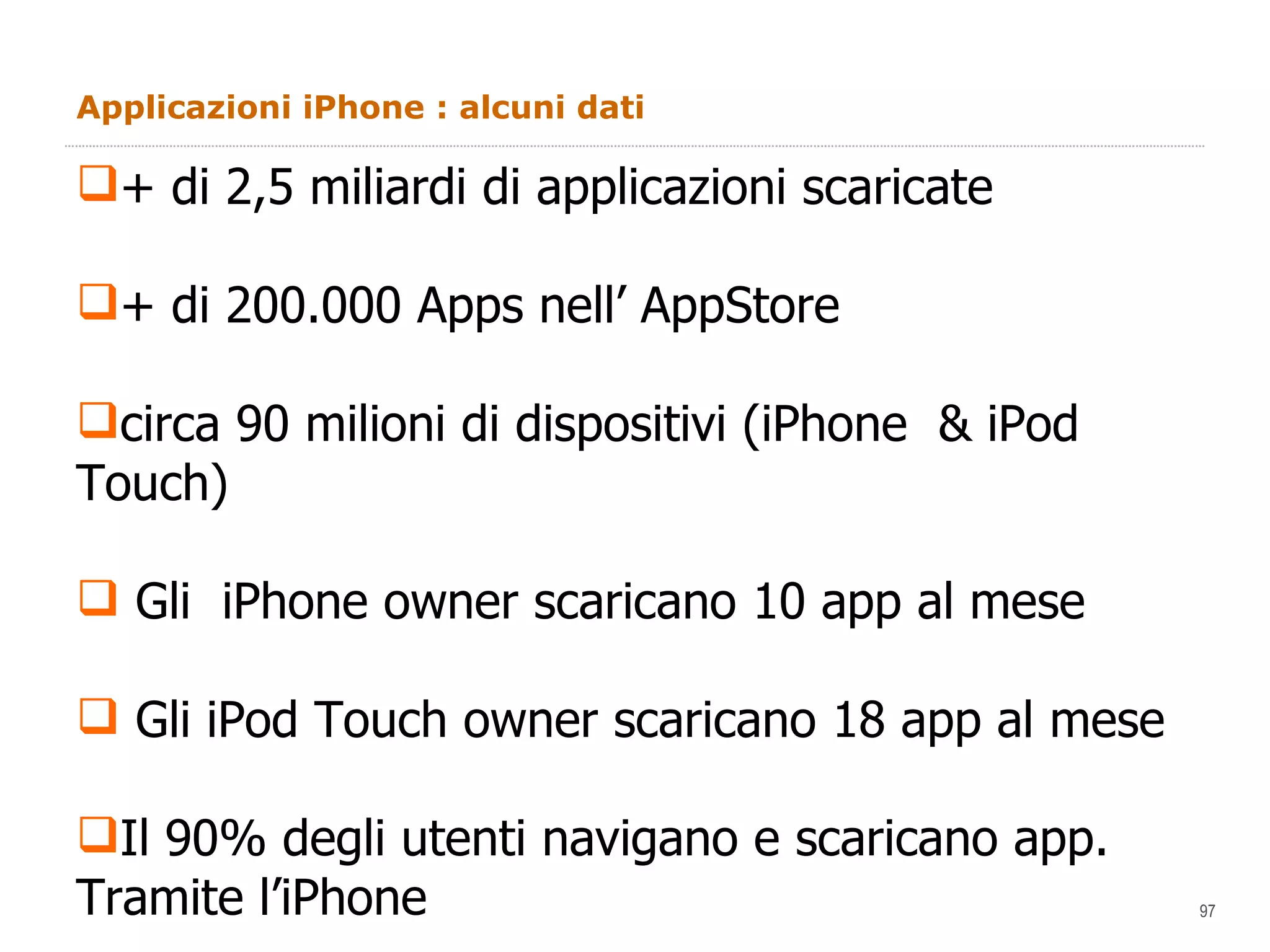 Applicazioni iPhone : alcuni dati + di 2,5 miliardi di applicazioni scaricate + di 200.000 Apps nell’ AppStore circa 90 milioni di dispositivi (iPhone  & iPod Touch) Gli  iPhone owner scaricano 10 app al mese Gli iPod Touch owner scaricano 18 app al mese Il 90% degli utenti navigano e scaricano app.  Tramite l’iPhone 