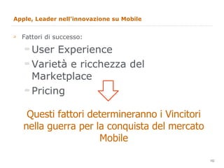 Apple, Leader nell’innovazione su Mobile Fattori di successo: User Experience Varietà e ricchezza del Marketplace Pricing Questi fattori determineranno i Vincitori nella guerra per la conquista del mercato Mobile 