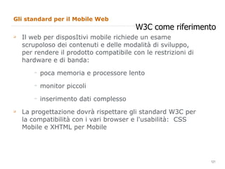 Gli standard per il Mobile Web Il web per disposItivi mobile richiede un esame scrupoloso dei contenuti e delle modalità di sviluppo, per rendere il prodotto compatibile con le restrizioni di hardware e di banda: poca memoria e processore lento monitor piccoli inserimento dati complesso La progettazione dovrà rispettare gli standard W3C per la compatibilità con i vari browser e l'usabilità:  CSS Mobile e XHTML per Mobile W3C come riferimento 