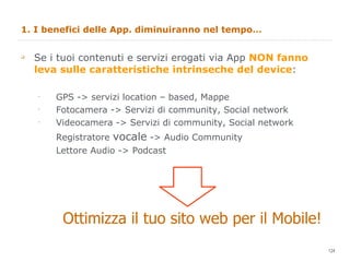 1. I benefici delle App. diminuiranno nel tempo… Se i tuoi contenuti e servizi erogati via App  NON fanno leva sulle caratteristiche intrinseche del device : GPS -> servizi location – based, Mappe Fotocamera -> Servizi di community, Social network Videocamera -> Servizi di community, Social network Registratore  vocale  -> Audio Community Lettore Audio -> Podcast  Ottimizza il tuo sito web per il Mobile! 