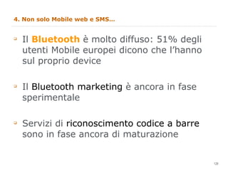 4. Non solo Mobile web e SMS… Il  Bluetooth  è molto diffuso: 51% degli utenti Mobile europei dicono che l’hanno sul proprio device Il  Bluetooth marketing  è ancora in fase sperimentale Servizi di  riconoscimento codice a barre  sono in fase ancora di maturazione 