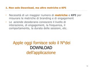 1. Non solo Download, ma altre metriche e KPI Necessità di un maggior numero di  metriche  e  KPI  per misurare le metriche di branding e di engagement Le  aziende desiderano conoscere il livello di interazione, di engagement, la frequenza, il comportamento, la durata delle sessioni, etc. Apple oggi fornisce solo il N°dei DOWNLOAD  dell’applicazione  