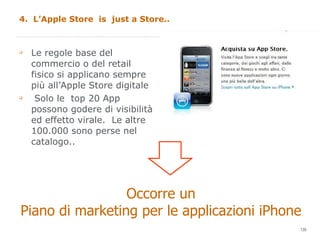 4.  L’Apple Store  is  just a Store.. Le regole base del commercio o del retail  fisico si applicano sempre  più all’Apple Store digitale Solo le  top 20 App possono godere di visibilità ed effetto virale.  Le altre 100.000 sono perse nel catalogo.. Occorre un  Piano di marketing per le applicazioni iPhone 