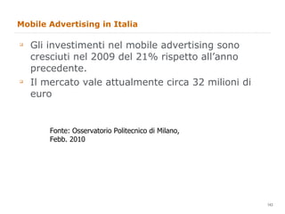 Mobile Advertising in Italia Gli investimenti nel mobile advertising sono cresciuti nel 2009 del 21% rispetto all’anno precedente.  Il mercato vale attualmente circa 32 milioni di euro Fonte: Osservatorio Politecnico di Milano, Febb. 2010 