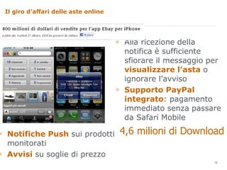 Il giro d’affari delle aste online  Notifiche Push  sui prodotti monitorati Avvisi  su soglie di prezzo Alla ricezione della notifica è sufficiente sfiorare il messaggio per  visualizzare l’asta  o ignorare l’avviso Supporto PayPal integrato : pagamento immediato senza passare da Safari Mobile 4,6 milioni di Download 