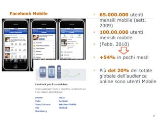 Facebook Mobile  65.000.000  utenti mensili mobile (sett. 2009) 100.00.000  utenti mensili mobile  (Febb. 2010) +54%  in pochi mesi! Più  del 20%  del totale globale dell’audience online sono utenti Mobile 