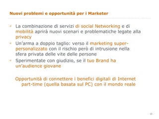 Nuovi problemi e opportunità per i Marketer La combinazione di servizi  di social Networking  e di  mobilità  aprirà nuovi scenari e problematiche legate alla  privacy Un’arma a doppio taglio: verso il  marketing super-personalizzato  con il rischio però di intrusione nella sfera privata delle vite delle persone Sperimentate con giudizio, se il  tuo Brand ha un’audience giovane Opportunità di connettere i benefici digitali di Internet part-time (quella basata sul PC) con il mondo reale 