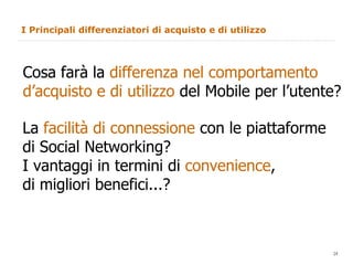 I Principali differenziatori di acquisto e di utilizzo Cosa farà la  differenza nel comportamento d’acquisto e di utilizzo  del Mobile per l’utente?  La  facilità di connessione  con le piattaforme  di Social Networking? I vantaggi in termini di  convenience ,  di migliori benefici...?  