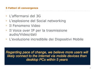5 Fattori di convergenza L’affermarsi del 3G L’esplosione del Social networking Il Fenomeno Video Il Voice over IP per la trasmissione audio/Video/dati L’evoluzione incredibile dei Dispositivi Mobile  