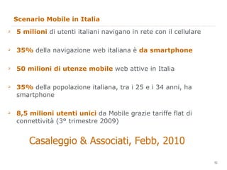 Scenario Mobile in Italia 5 milioni  di utenti italiani navigano in rete con il cellulare 35%  della navigazione web italiana è  da smartphone 50 milioni di utenze mobile  web attive in Italia 35%  della popolazione italiana, tra i 25 e i 34 anni, ha smartphone 8,5 milioni utenti unici  da Mobile grazie tariffe flat di connettività (3° trimestre 2009) Casaleggio & Associati, Febb, 2010 