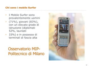Chi sono i mobile Surfer I Mobile Surfer sono prevalentemente uomini (71%), giovani (83%), con un elevato grado di istruzione (diplomati 52%, laureati 33%) e in possesso di terminali di fascia alta Osservatorio MIP- Politecnico di Milano 