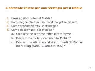 4 domande chiave per una Strategia per il Mobile Cosa significa Internet Mobile? Come segmentare la mia mobile target audience?  Come definire obiettivi e strategie? Come selezionare le tecnologie? Solo iPhone o anche altre piattaforme? Dovremmo sviluppare un sito Mobile? Dovremmo utilizzare altri strumenti di Mobile marketing (Sms, Bluetooth,etc.)? 