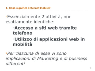 1. Cosa significa Internet Mobile? Essenzialmente 2 attività, non esattamente identiche: Accesso a siti web tramite telefono Utilizzo di applicazioni web in mobilità Per ciascuna di esse vi sono implicazioni di Marketing e di business differenti 