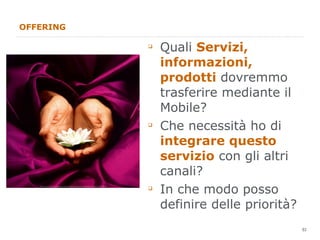 OFFERING Quali  Servizi, informazioni, prodotti  dovremmo trasferire mediante il Mobile? Che necessità ho di  integrare questo servizio  con gli altri canali? In che modo posso definire delle priorità? 