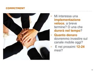 COMMITMENT Mi interessa una  implementazione veloce , a breve termine? O una che  durerà nel tempo ? Quanto denaro  dovremmo investire sul canale mobile oggi? E nei prossimi  12-24  mesi? 
