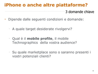 iPhone o anche altre piattaforme? Dipende dalle seguenti condizioni e domande: A quale target desiderate rivolgervi? Qual è il  mobile profile , il mobile Technographics  della vostra audience? Su quale marketplace sono o saranno presenti i vostri potenziali clienti? 3 domande chiave 