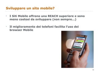 Sviluppare un sito mobile?  I Siti Mobile offrono una REACH superiore e sono meno costosi da sviluppare (non sempre...) Il miglioramento dei telefoni facilita l’uso dei browser Mobile 