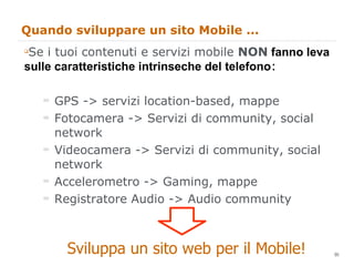 Quando sviluppare un sito Mobile ... Se i tuoi contenuti e servizi mobile  NON   fanno leva sulle caratteristiche intrinseche del telefono : GPS -> servizi location-based, mappe Fotocamera -> Servizi di community, social network Videocamera -> Servizi di community, social network Accelerometro -> Gaming, mappe Registratore Audio -> Audio community Sviluppa un sito web per il Mobile! 