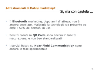 Altri strumenti di Mobile marketing? Il  Bluetooth  marketing, dopo anni di attesa, non è ancora decollato, malgrado la tecnologia sia presente su oltre il 50% dei telefoni in uso Servizi basati su  QR Code  sono ancora in fase di maturazione, e non ben standardizzati I servizi basati su  Near Field Communication  sono ancora in fase sperimentale Si, ma con cautela ... 