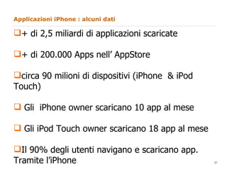 Applicazioni iPhone : alcuni dati + di 2,5 miliardi di applicazioni scaricate + di 200.000 Apps nell’ AppStore circa 90 milioni di dispositivi (iPhone  & iPod Touch) Gli  iPhone owner scaricano 10 app al mese Gli iPod Touch owner scaricano 18 app al mese Il 90% degli utenti navigano e scaricano app.  Tramite l’iPhone 