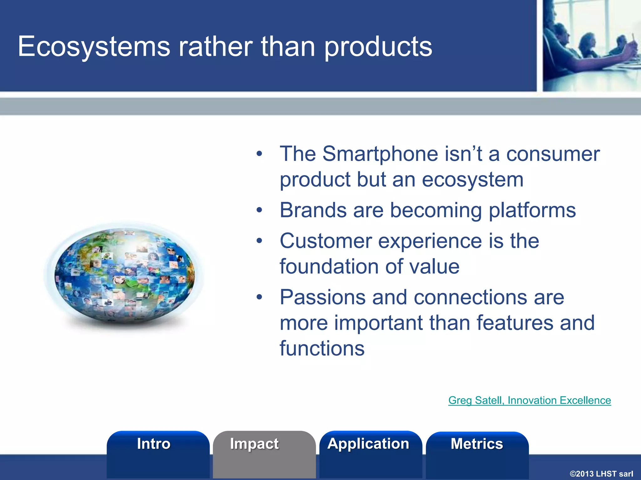 Ecosystems rather than products

• The Smartphone isn’t a consumer
product but an ecosystem
• Brands are becoming platforms
• Customer experience is the
foundation of value
• Passions and connections are
more important than features and
functions
Greg Satell, Innovation Excellence

Intro

Impact

Application

Metrics
©2013 LHST sarl

 