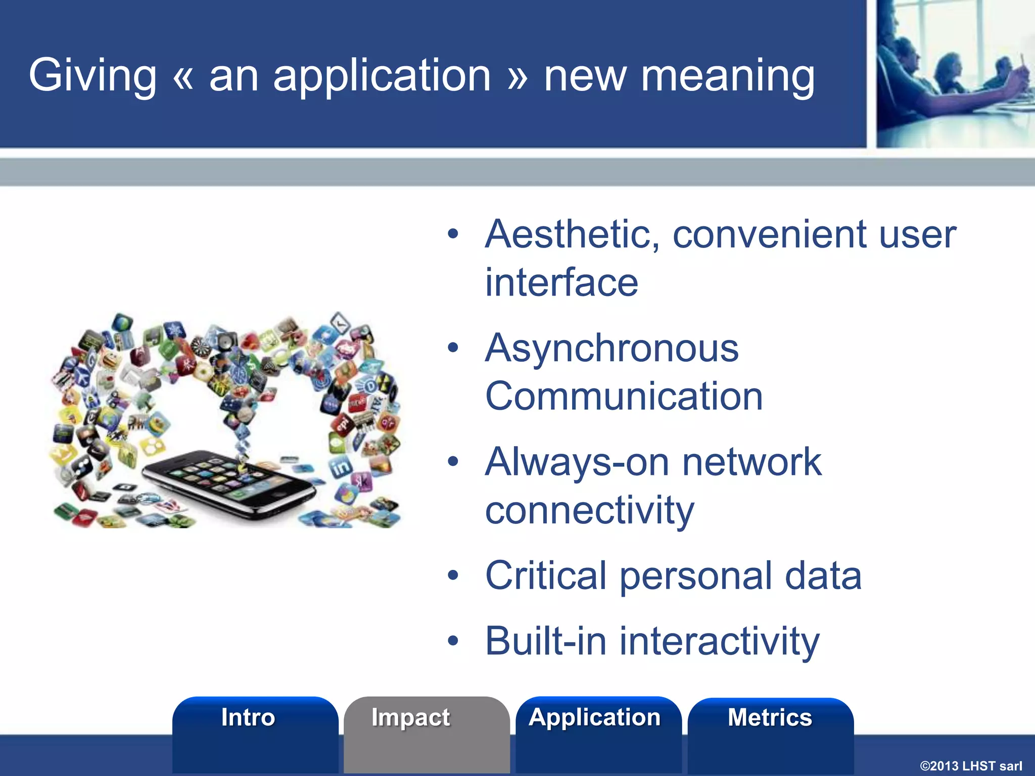 Giving « an application » new meaning
• Aesthetic, convenient user
interface
• Asynchronous
Communication

• Always-on network
connectivity
• Critical personal data

• Built-in interactivity
Intro

Impact

Application

Metrics
©2013 LHST sarl

 