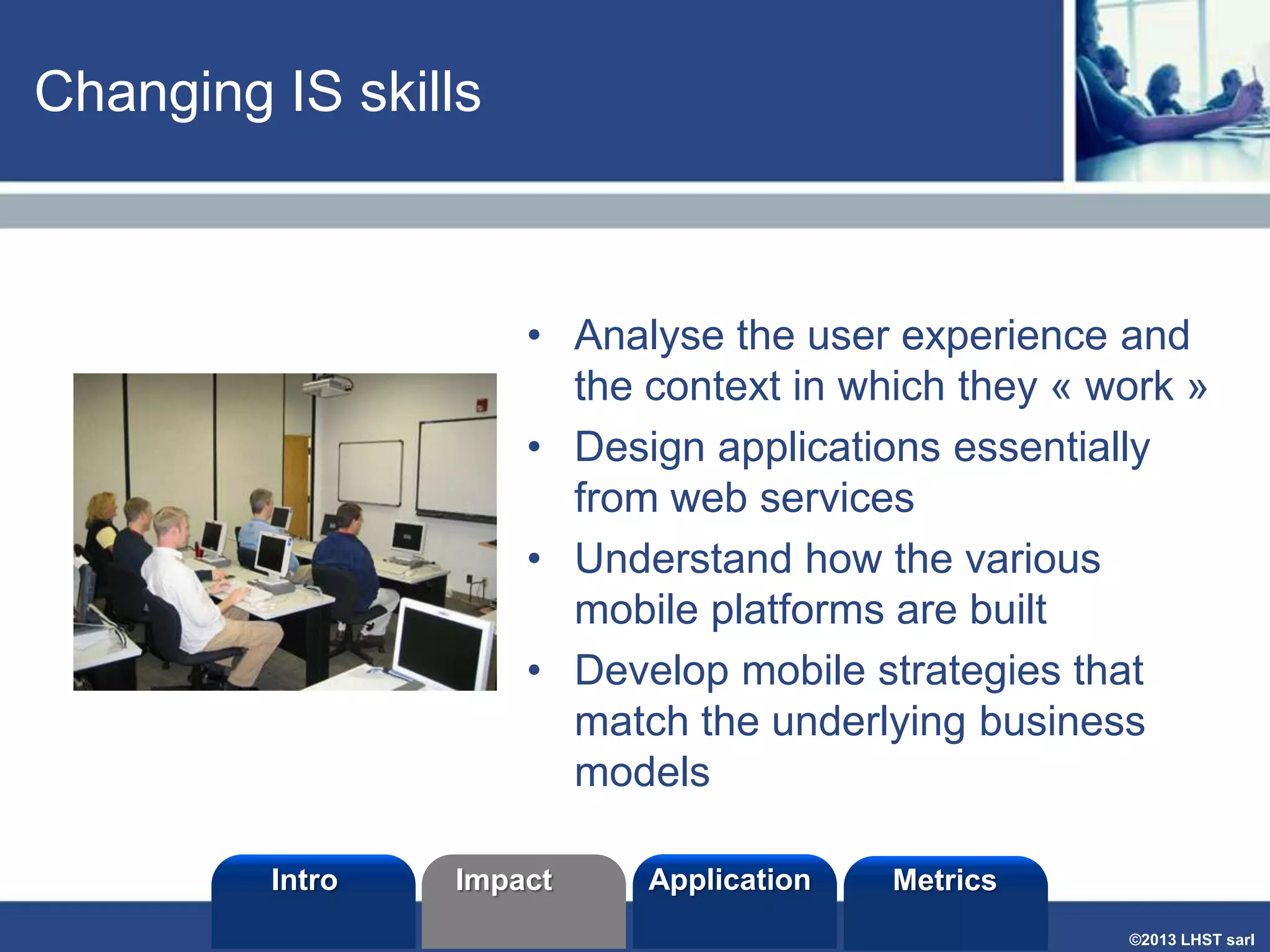 Changing IS skills

• Analyse the user experience and
the context in which they « work »
• Design applications essentially
from web services
• Understand how the various
mobile platforms are built
• Develop mobile strategies that
match the underlying business
models
Intro

Impact

Application

Metrics
©2013 LHST sarl

 
