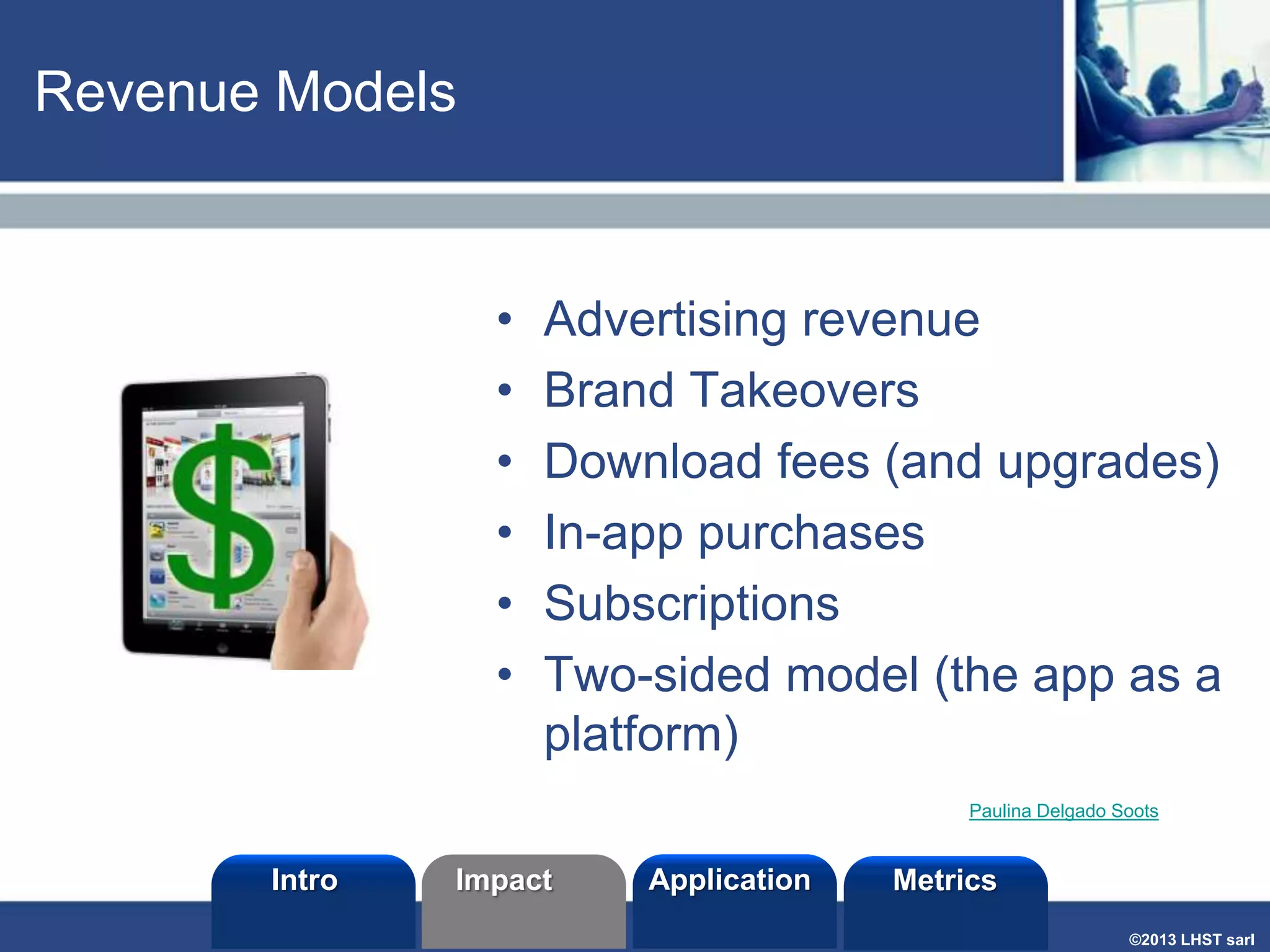Revenue Models

•
•
•
•
•
•

Advertising revenue
Brand Takeovers
Download fees (and upgrades)
In-app purchases
Subscriptions
Two-sided model (the app as a
platform)
Paulina Delgado Soots

Intro

Impact

Application

Metrics
©2013 LHST sarl

 