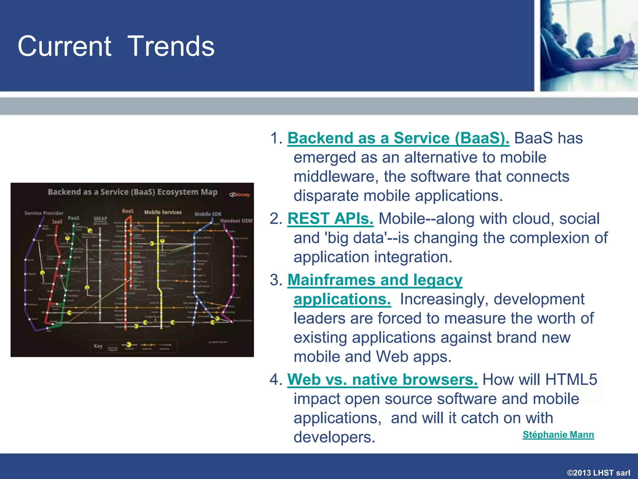 Current Trends
1. Backend as a Service (BaaS). BaaS has
emerged as an alternative to mobile
middleware, the software that connects
disparate mobile applications.
2. REST APIs. Mobile--along with cloud, social
and 'big data'--is changing the complexion of
application integration.
3. Mainframes and legacy
applications. Increasingly, development
leaders are forced to measure the worth of
existing applications against brand new
mobile and Web apps.
4. Web vs. native browsers. How will HTML5
impact open source software and mobile
applications, and will it catch on with
Stéphanie Mann
developers.
©2013 LHST sarl

 