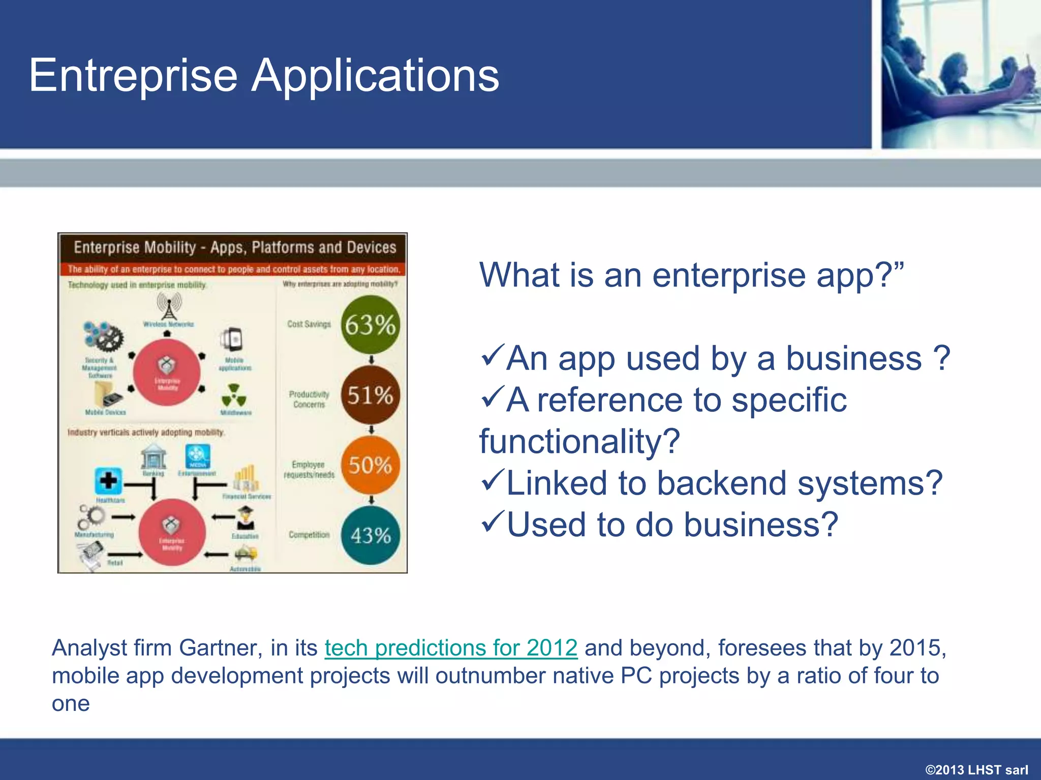 Entreprise Applications

What is an enterprise app?”
An app used by a business ?
A reference to specific
functionality?
Linked to backend systems?
Used to do business?

Analyst firm Gartner, in its tech predictions for 2012 and beyond, foresees that by 2015,
mobile app development projects will outnumber native PC projects by a ratio of four to
one
©2013 LHST sarl

 