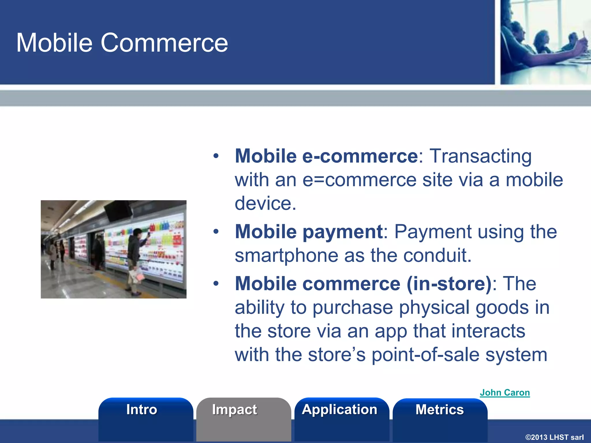 Mobile Commerce

• Mobile e-commerce: Transacting
with an e=commerce site via a mobile
device.
• Mobile payment: Payment using the
smartphone as the conduit.
• Mobile commerce (in-store): The
ability to purchase physical goods in
the store via an app that interacts
with the store’s point-of-sale system
John Caron

Intro

Impact

Application

Metrics
©2013 LHST sarl

 