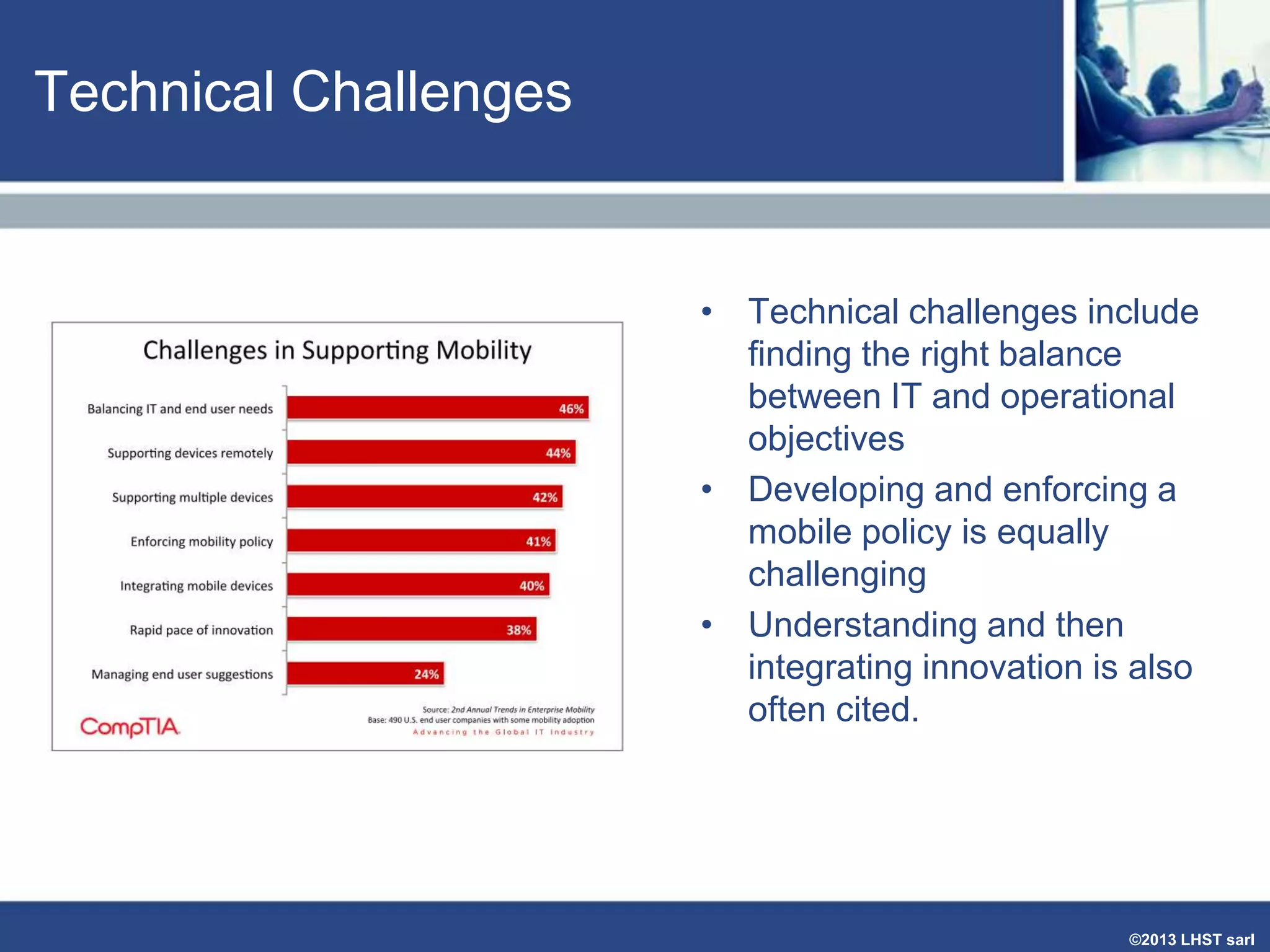 Technical Challenges

• Technical challenges include
finding the right balance
between IT and operational
objectives
• Developing and enforcing a
mobile policy is equally
challenging
• Understanding and then
integrating innovation is also
often cited.

©2013 LHST sarl

 