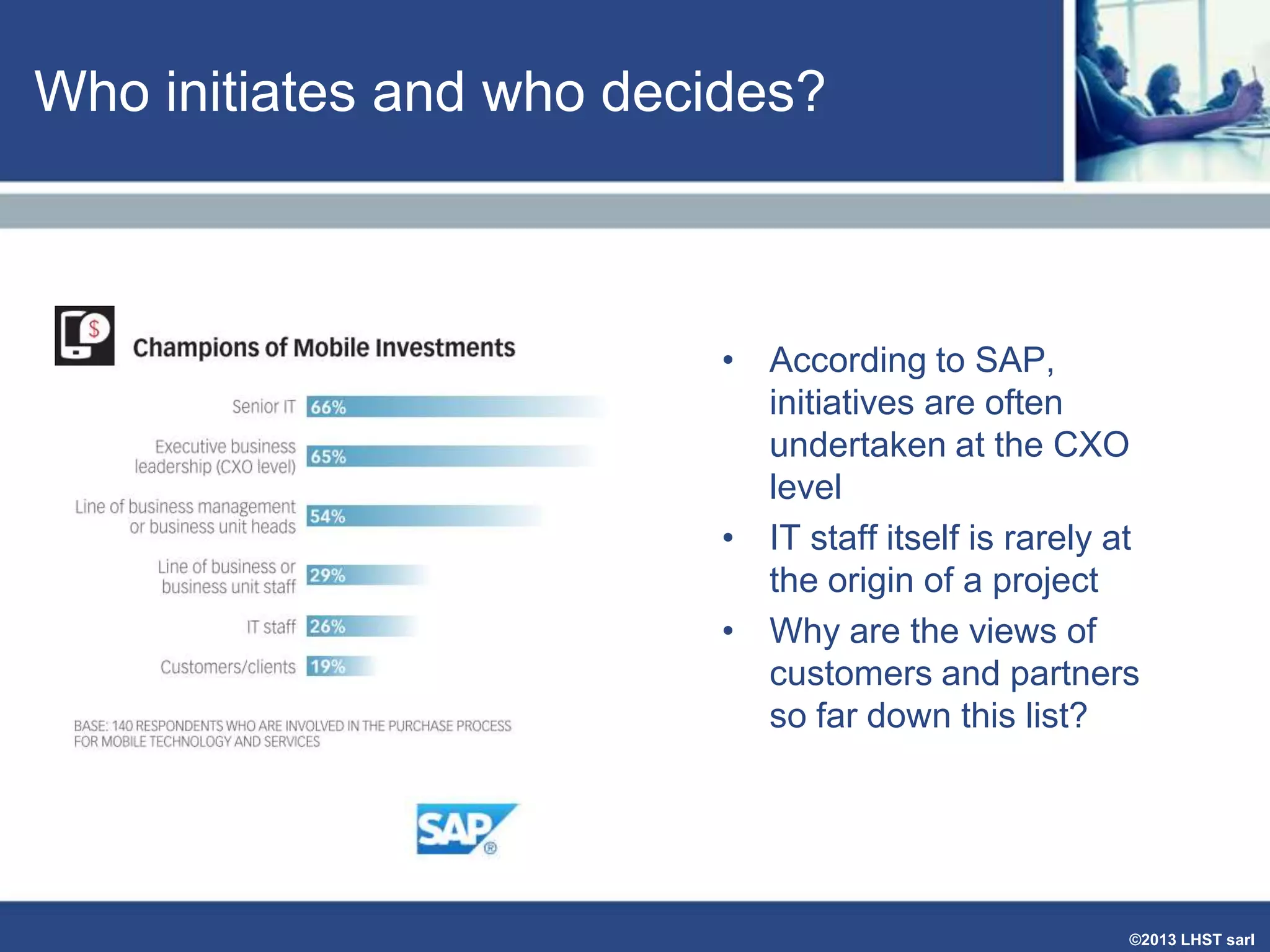 Who initiates and who decides?

• According to SAP,
initiatives are often
undertaken at the CXO
level
• IT staff itself is rarely at
the origin of a project
• Why are the views of
customers and partners
so far down this list?

©2013 LHST sarl

 