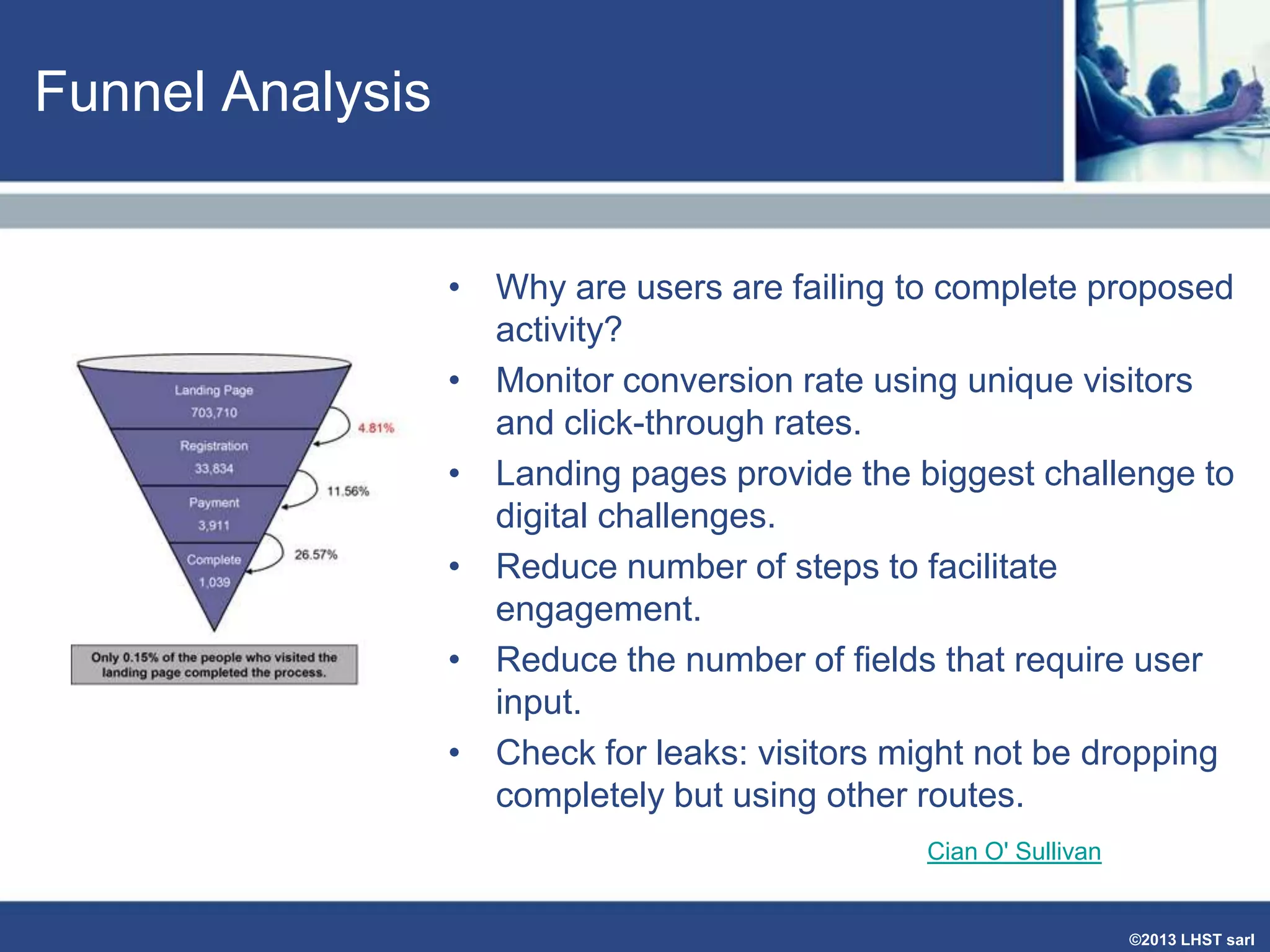 Funnel Analysis

• Why are users are failing to complete proposed
activity?
• Monitor conversion rate using unique visitors
and click-through rates.
• Landing pages provide the biggest challenge to
digital challenges.
• Reduce number of steps to facilitate
engagement.
• Reduce the number of fields that require user
input.
• Check for leaks: visitors might not be dropping
completely but using other routes.
Cian O' Sullivan

©2013 LHST sarl

 