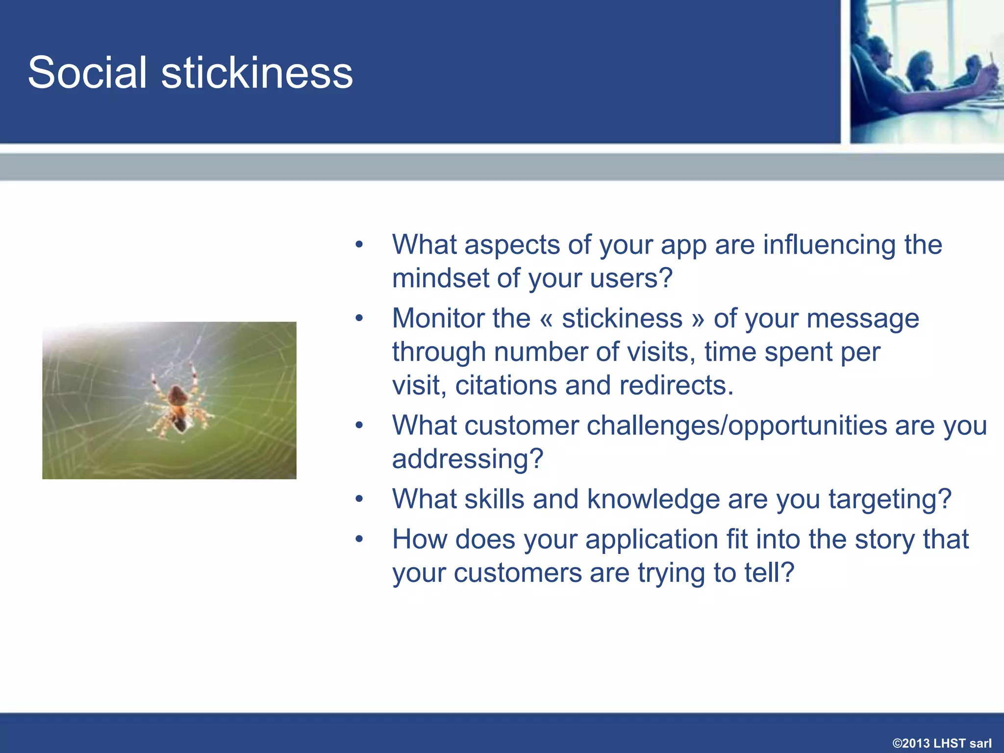 Social stickiness

• What aspects of your app are influencing the
mindset of your users?
• Monitor the « stickiness » of your message
through number of visits, time spent per
visit, citations and redirects.
• What customer challenges/opportunities are you
addressing?
• What skills and knowledge are you targeting?
• How does your application fit into the story that
your customers are trying to tell?

©2013 LHST sarl

 