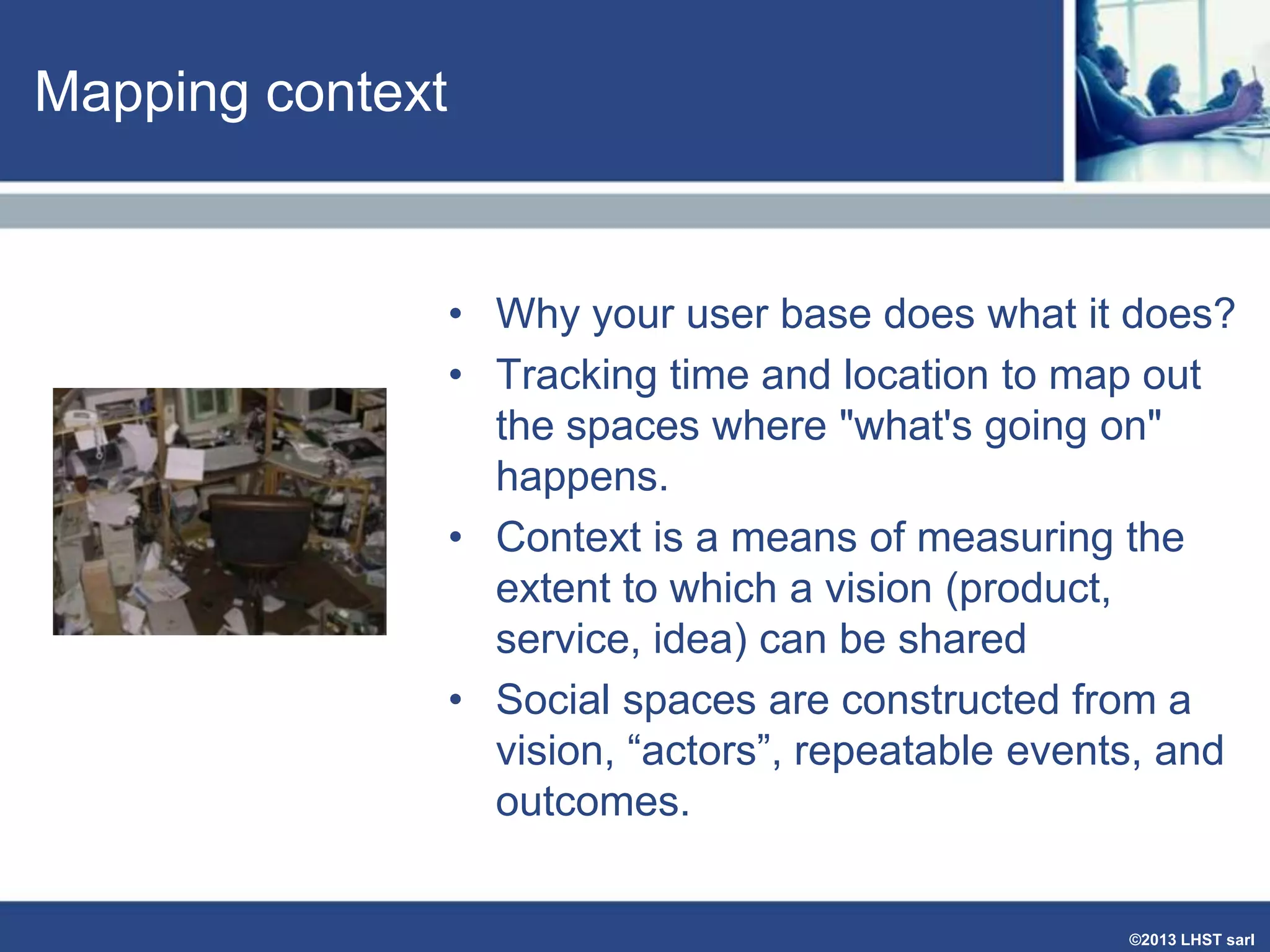 Mapping context

• Why your user base does what it does?
• Tracking time and location to map out
the spaces where "what's going on"
happens.
• Context is a means of measuring the
extent to which a vision (product,
service, idea) can be shared
• Social spaces are constructed from a
vision, “actors”, repeatable events, and
outcomes.

©2013 LHST sarl

 