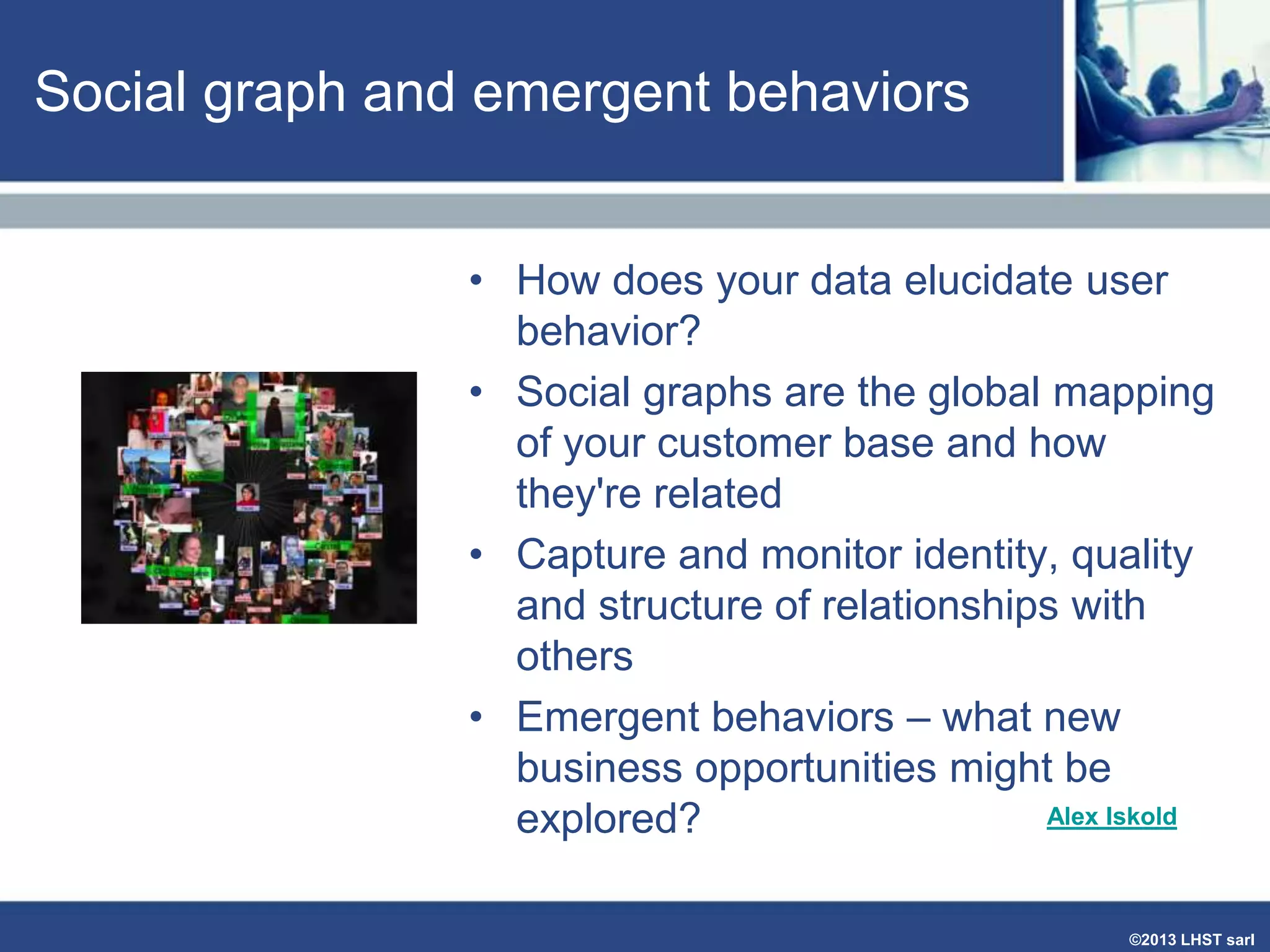 Social graph and emergent behaviors
• How does your data elucidate user
behavior?
• Social graphs are the global mapping
of your customer base and how
they're related
• Capture and monitor identity, quality
and structure of relationships with
others
• Emergent behaviors – what new
business opportunities might be
Alex Iskold
explored?
©2013 LHST sarl

 